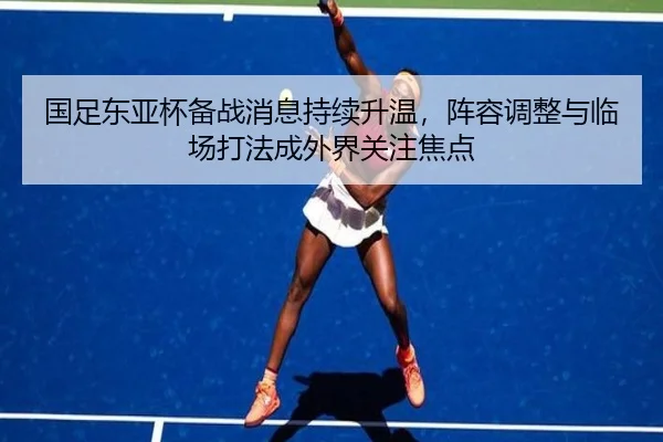 国足东亚杯备战消息持续升温，阵容调整与临场打法成外界关注焦点 - milansports